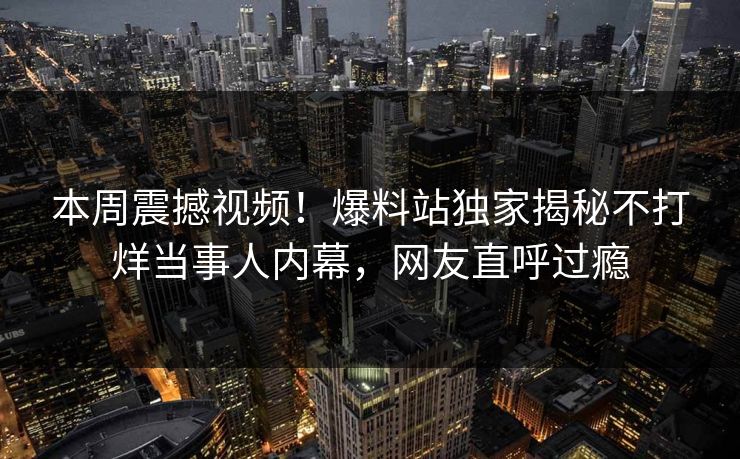 本周震撼视频！爆料站独家揭秘不打烊当事人内幕，网友直呼过瘾
