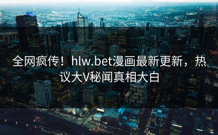 全网疯传！hlw.bet漫画最新更新，热议大V秘闻真相大白
