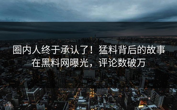 圈内人终于承认了！猛料背后的故事在黑料网曝光，评论数破万
