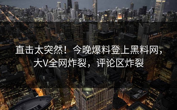 直击太突然！今晚爆料登上黑料网，大V全网炸裂，评论区炸裂