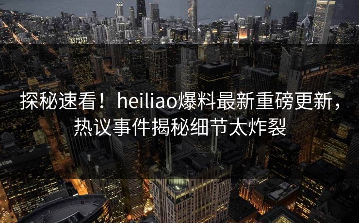 探秘速看！heiliao爆料最新重磅更新，热议事件揭秘细节太炸裂