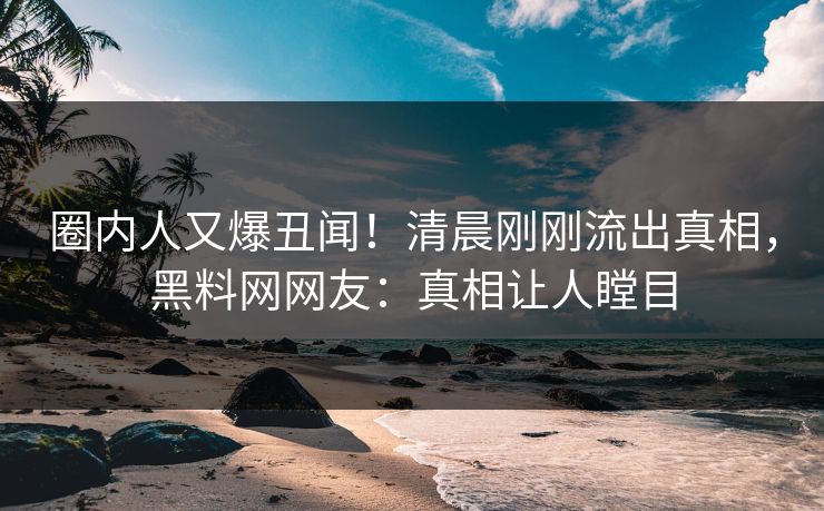 圈内人又爆丑闻！清晨刚刚流出真相，黑料网网友：真相让人瞠目