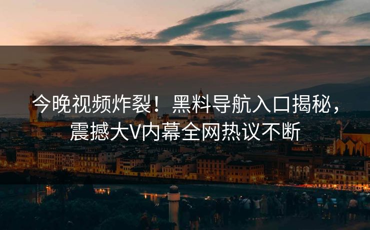 今晚视频炸裂！黑料导航入口揭秘，震撼大V内幕全网热议不断