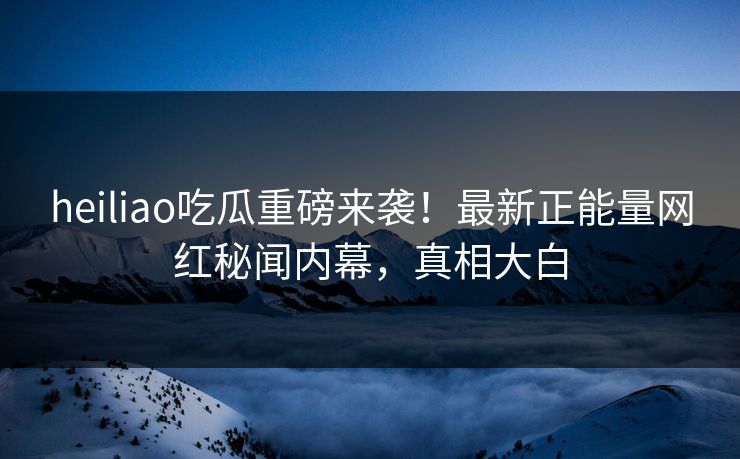heiliao吃瓜重磅来袭！最新正能量网红秘闻内幕，真相大白