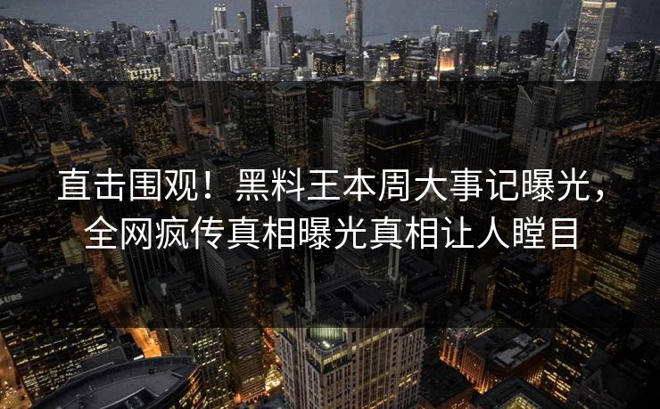 直击围观！黑料王本周大事记曝光，全网疯传真相曝光真相让人瞠目