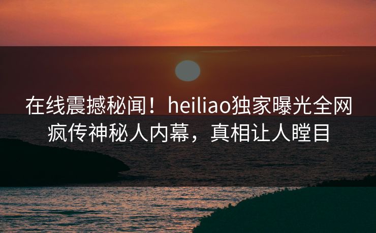 在线震撼秘闻！heiliao独家曝光全网疯传神秘人内幕，真相让人瞠目