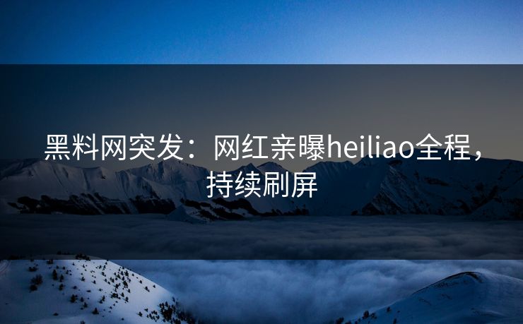 黑料网突发：网红亲曝heiliao全程，持续刷屏