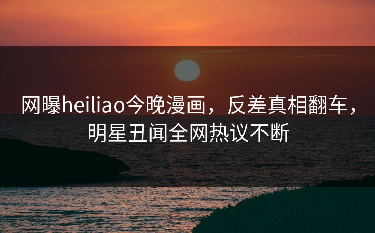 网曝heiliao今晚漫画，反差真相翻车，明星丑闻全网热议不断