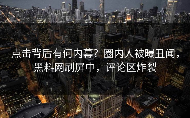 点击背后有何内幕？圈内人被曝丑闻，黑料网刷屏中，评论区炸裂