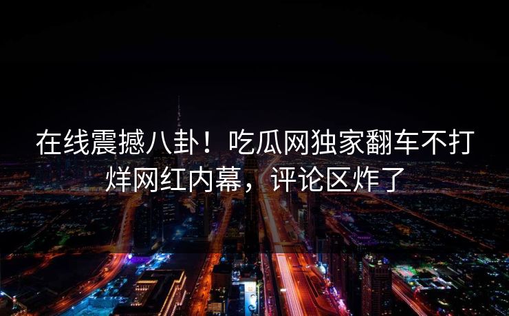在线震撼八卦！吃瓜网独家翻车不打烊网红内幕，评论区炸了
