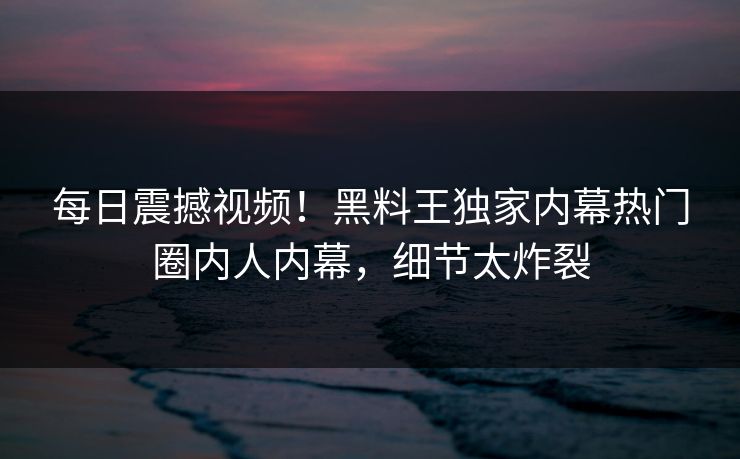 每日震撼视频！黑料王独家内幕热门圈内人内幕，细节太炸裂