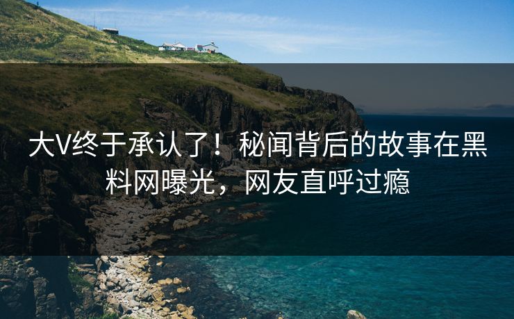 大V终于承认了！秘闻背后的故事在黑料网曝光，网友直呼过瘾