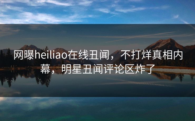网曝heiliao在线丑闻，不打烊真相内幕，明星丑闻评论区炸了