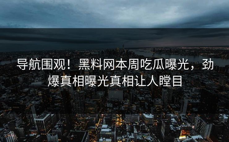 导航围观！黑料网本周吃瓜曝光，劲爆真相曝光真相让人瞠目