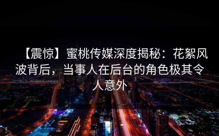 【震惊】蜜桃传媒深度揭秘：花絮风波背后，当事人在后台的角色极其令人意外