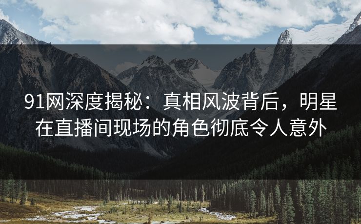 91网深度揭秘：真相风波背后，明星在直播间现场的角色彻底令人意外