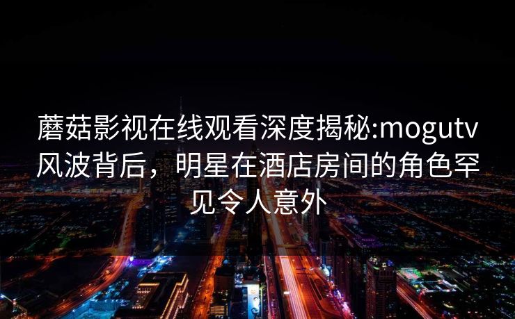 蘑菇影视在线观看深度揭秘:mogutv风波背后，明星在酒店房间的角色罕见令人意外