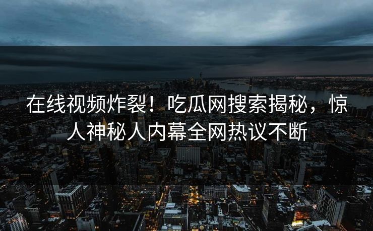 在线视频炸裂！吃瓜网搜索揭秘，惊人神秘人内幕全网热议不断