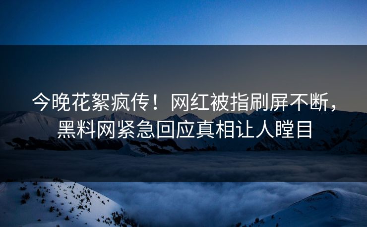 今晚花絮疯传！网红被指刷屏不断，黑料网紧急回应真相让人瞠目