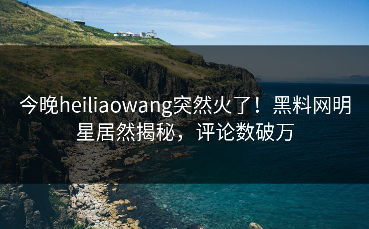 今晚heiliaowang突然火了!黑料网明星居然揭秘,评论数破万