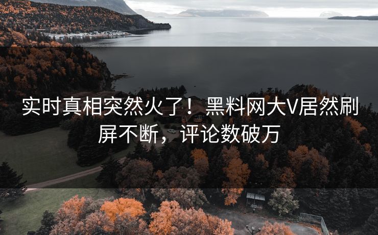 实时真相突然火了！黑料网大V居然刷屏不断，评论数破万
