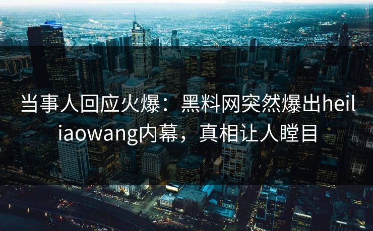当事人回应火爆：黑料网突然爆出heiliaowang内幕，真相让人瞠目