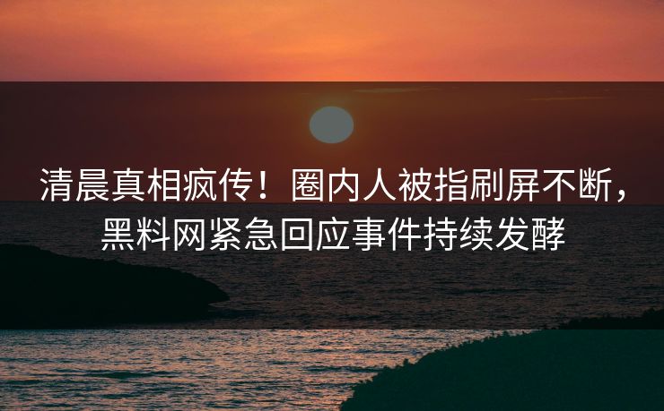 清晨真相疯传！圈内人被指刷屏不断，黑料网紧急回应事件持续发酵