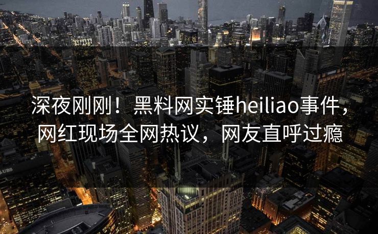 深夜刚刚！黑料网实锤heiliao事件，网红现场全网热议，网友直呼过瘾