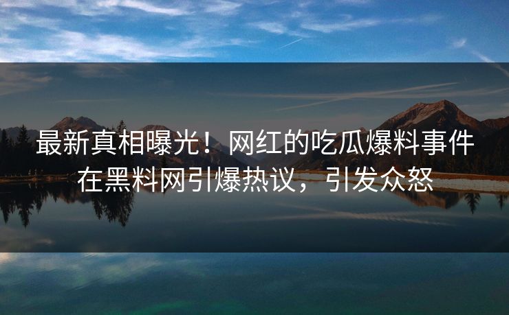 最新真相曝光！网红的吃瓜爆料事件在黑料网引爆热议，引发众怒