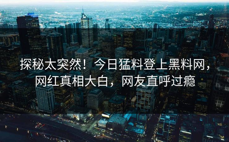 探秘太突然！今日猛料登上黑料网，网红真相大白，网友直呼过瘾
