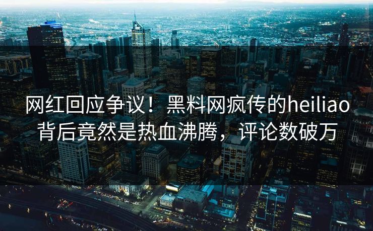 网红回应争议！黑料网疯传的heiliao背后竟然是热血沸腾，评论数破万