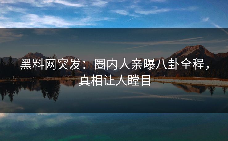 黑料网突发：圈内人亲曝八卦全程，真相让人瞠目