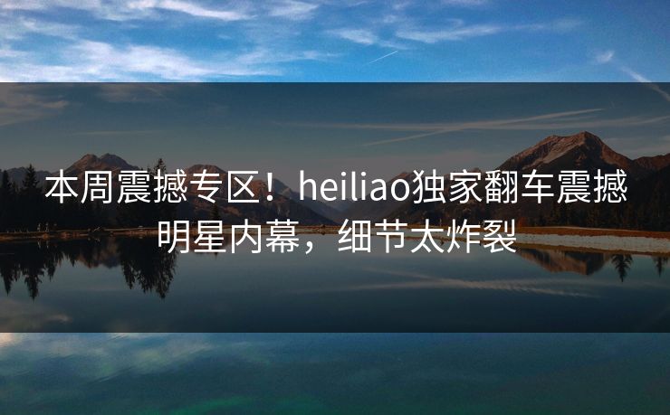 本周震撼专区！heiliao独家翻车震撼明星内幕，细节太炸裂