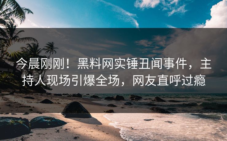 今晨刚刚！黑料网实锤丑闻事件，主持人现场引爆全场，网友直呼过瘾