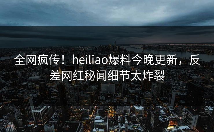 全网疯传！heiliao爆料今晚更新，反差网红秘闻细节太炸裂