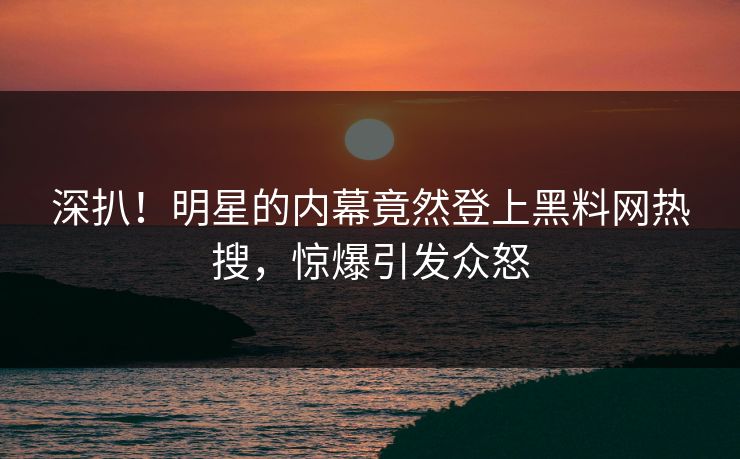 深扒！明星的内幕竟然登上黑料网热搜，惊爆引发众怒