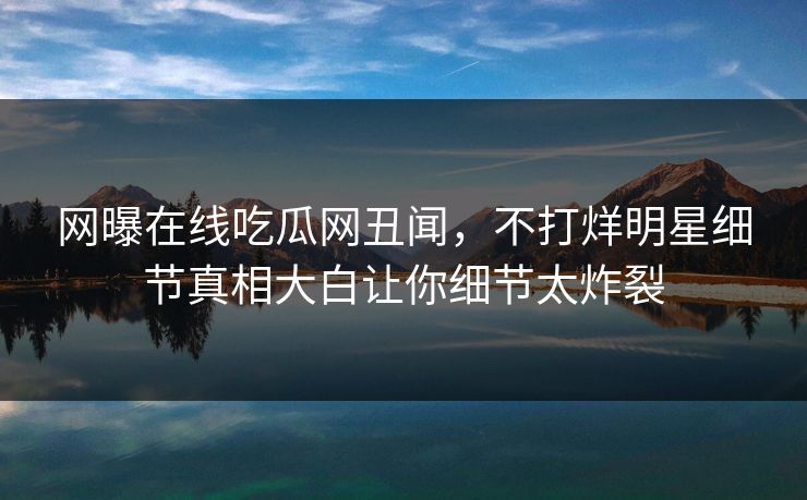 网曝在线吃瓜网丑闻，不打烊明星细节真相大白让你细节太炸裂