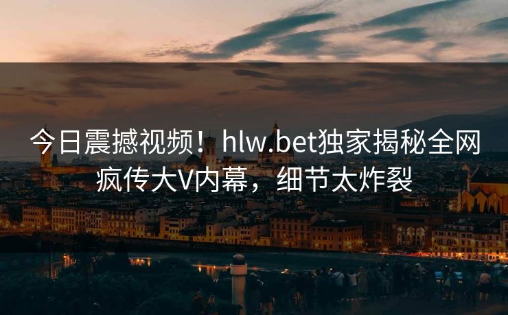 今日震撼视频！hlw.bet独家揭秘全网疯传大V内幕，细节太炸裂