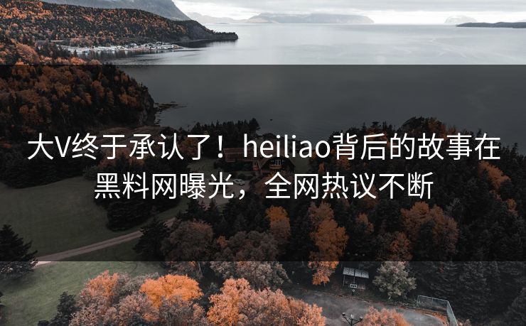 大V终于承认了！heiliao背后的故事在黑料网曝光，全网热议不断