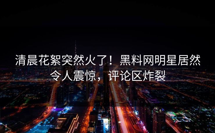 清晨花絮突然火了！黑料网明星居然令人震惊，评论区炸裂