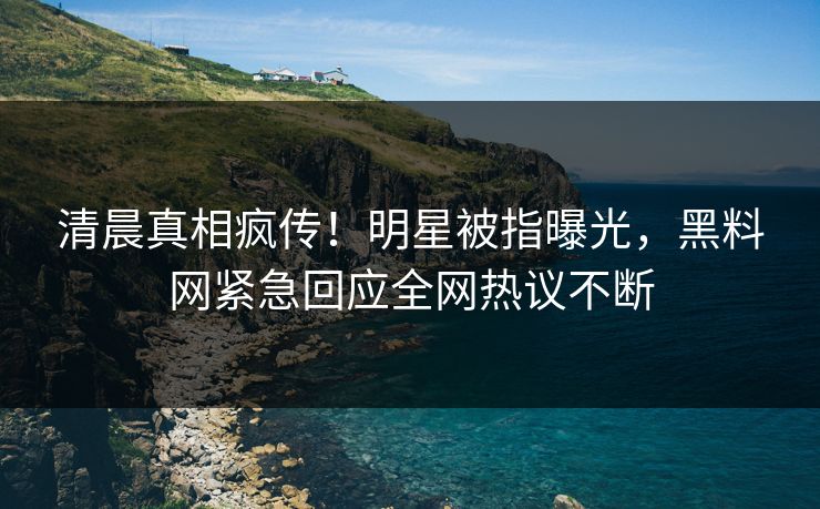 清晨真相疯传！明星被指曝光，黑料网紧急回应全网热议不断