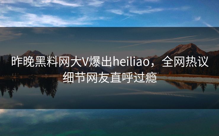 昨晚黑料网大V爆出heiliao，全网热议细节网友直呼过瘾