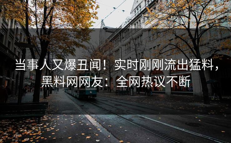 当事人又爆丑闻！实时刚刚流出猛料，黑料网网友：全网热议不断