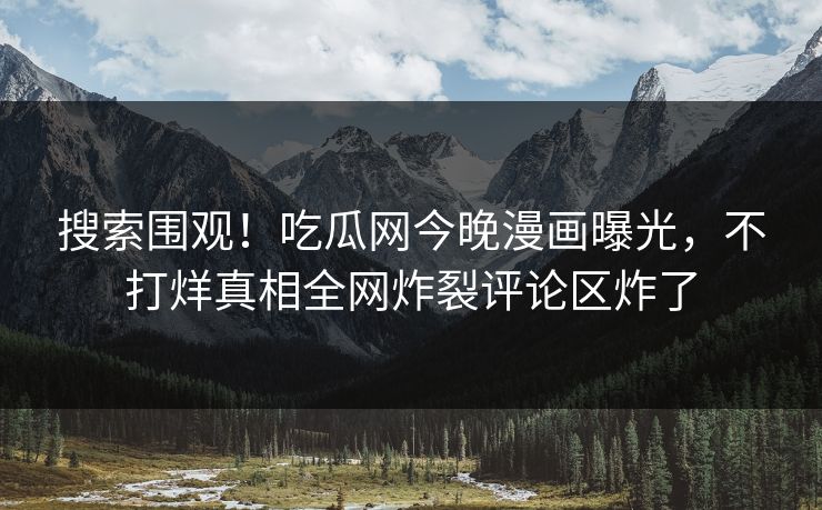搜索围观！吃瓜网今晚漫画曝光，不打烊真相全网炸裂评论区炸了