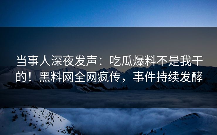 当事人深夜发声：吃瓜爆料不是我干的！黑料网全网疯传，事件持续发酵