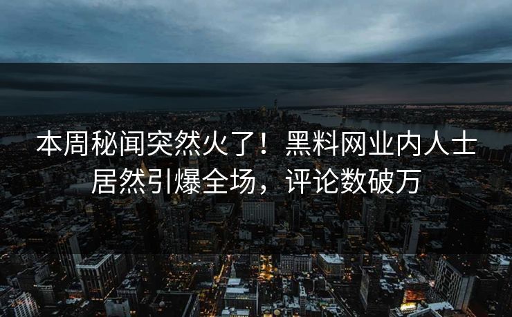 本周秘闻突然火了！黑料网业内人士居然引爆全场，评论数破万
