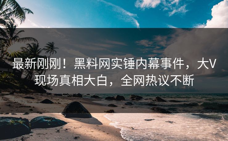 最新刚刚！黑料网实锤内幕事件，大V现场真相大白，全网热议不断