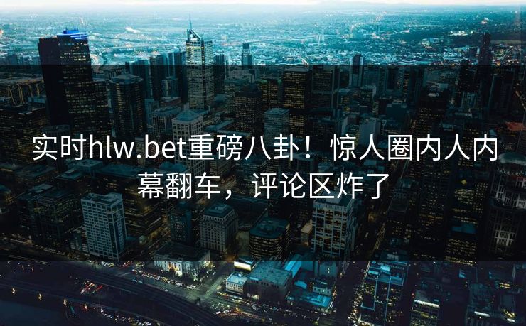 实时hlw.bet重磅八卦！惊人圈内人内幕翻车，评论区炸了