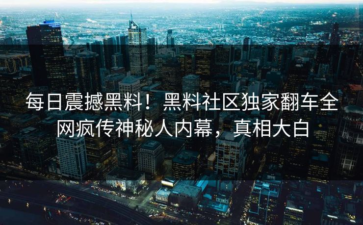 每日震撼黑料！黑料社区独家翻车全网疯传神秘人内幕，真相大白