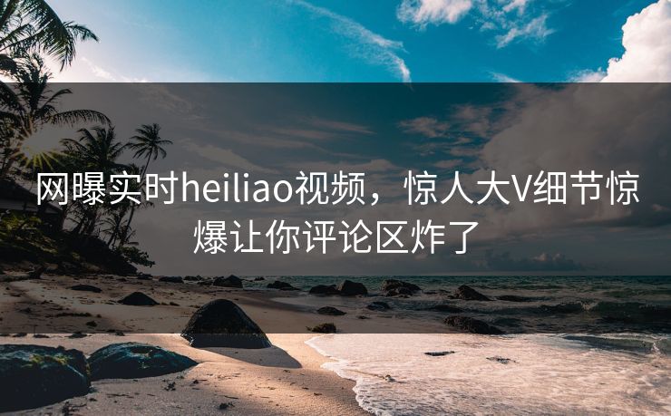 网曝实时heiliao视频，惊人大V细节惊爆让你评论区炸了